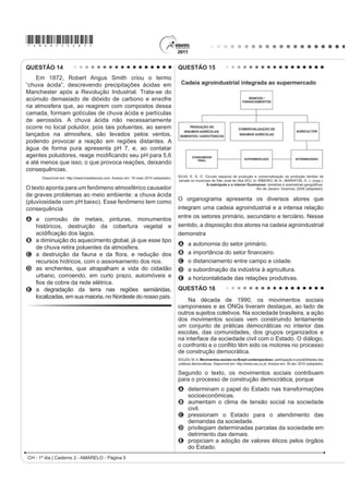 *AMAR75sab4*

QUESTÃO 10                                                                         QUESTÃO 12

   O professor Paulo Saldiva pedala 6 km em 22                                         Uma empresa norte-americana de bioenergia está
                                                                                   expandindo suas operações para o Brasil para explorar
minutos de casa para o trabalho, todos os dias. Nunca
                                                                                   o mercado de pinhão manso. Com sede na Califórnia,
foi atingido por um carro. Mesmo assim, é vítima
                                                                                   a empresa desenvolveu sementes híbridas de pinhão
diária do trânsito de São Paulo: a cada minuto sobre                               manso, oleaginosa utilizada hoje na produção de
a bicicleta, seus pulmões são envenenados com                                      biodiesel e de querosene de aviação.
3,3 microgramas de poluição particulada – poeira,                                                           MAGOSSI, E. O Estado de São Paulo. 19 maio 2011 (adaptado).


fumaça, fuligem, partículas de metal em suspensão,                                 A partir do texto, a melhoria agronômica das sementes
sulfatos, nitratos, carbono, compostos orgânicos e                                 de pinhão manso abre para o Brasil a oportunidade
outras substâncias nocivas.                                                        econômica de

                          ESCOBAR, H. Sem Ar. O Estado de São Paulo. Ago. 2008.    A ampliar as regiões produtoras pela adaptação do
                                                                                         cultivo a diferentes condições climáticas.
A população de uma metrópole brasileira que vive nas                               B EHQH¿FLDU RV SHTXHQRV SURGXWRUHV FDPSRQHVHV GH
mesmas condições socioambientais das do professor                                        óleo pela venda direta ao varejo.
                                                                                   C abandonar a energia automotiva derivada do
citado no texto apresentará uma tendência de
                                                                                         petróleo em favor de fontes alternativas.
A ampliação da taxa de fecundidade.                                                D baratear cultivos alimentares substituídos pelas

B diminuição da expectativa de vida.                                                     culturas energéticas de valor econômico superior.
                                                                                   E reduzir o impacto ambiental pela não emissão de
C elevação do crescimento vegetativo.
                                                                                         gases do efeito estufa para a atmosfera.
D aumento na participação relativa de idosos.
                                                                                   QUESTÃO 13
E redução na proporção de jovens na sociedade.
                                                                                       Um dos principais objetivos de se dar continuidade às
QUESTÃO 11                                                                         pesquisas em erosão dos solos é o de procurar resolver
                                                                                   os problemas oriundos desse processo, que, em última
                           SOBRADINHO
                                                                                   análise, geram uma série de impactos ambientais.
             O homem chega, já desfaz a natureza                                   Além disso, para a adoção de técnicas de conservação
    Tira gente, põe represa, diz que tudo vai mudar                                dos solos, é preciso conhecer como a água executa
          O São Francisco lá pra cima da Bahia                                     seu trabalho de remoção, transporte e deposição de
     Diz que dia menos dia vai subir bem devagar                                   sedimentos. A erosão causa, quase sempre, uma série
                                                                                   de problemas ambientais, em nível local ou até mesmo
E passo a passo vai cumprindo a profecia do beato que
                                                                                   em grandes áreas.
                  dizia que o Sertão ia alagar.                                    GUERRA, A. J. T. Processos erosivos nas encostas. In: GUERRA, A. J. T.; CUNHA, S. B.
                                                                                                                    Geomorfologia: uma atualização de bases e conceitos.
   SÁ E GUARABYRA. Disco Pirão de peixe com pimenta. Som Livre, 1977 (adaptado).                                          Rio de Janeiro: Bertrand Brasil, 2007 (adaptado).


O trecho da música faz referência a uma importante                                 A preservação do solo, principalmente em áreas de
obra na região do rio São Francisco. Uma consequência                              encostas, pode ser uma solução para evitar catástrofes
socioespacial dessa construção foi                                                 HP IXQomR GD LQWHQVLGDGH GH ÀX[R KtGULFR $ SUiWLFD
                                                                                   humana que segue no caminho contrário a essa solução é
A a migração forçada da população ribeirinha.
                                                                                   A     a aração.
B o rebaixamento do nível do lençol freático local.
                                                                                   B     o terraceamento.
C a preservação da memória histórica da região.
                                                                                   C     o pousio.
D a ampliação das áreas de clima árido.                                            D     a drenagem.
E a redução das áreas de agricultura irrigada.                                     E     o desmatamento.
                                                                                                              CH - 1º dia | Caderno 2 - AMARELO - Página 4
 