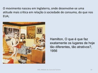 O movimento nasceu em Inglaterra, onde desenvolve-se uma
atitude mais crítica em relação à sociedade de consumo, do que nos
EUA;
Hamilton, O que é que faz
exatamente os lugares de hoje
tão diferentes, tão atrativos?,
1956
HCA, Módulo 10, Curso de Turismo 10
 
