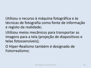 Utilizou o recurso à máquina fotográfica e às
técnicas de fotografia como fonte de informação
e registo da realidade;
Utilizou meios mecânicos para transportar as
imagens para a tela (projeção de diapositivos e
telas fotossensíveis);
O Hiper-Realismo também é designado de
Fotorrealismo;
HCA, Módulo 10, Curso de Turismo 102
 