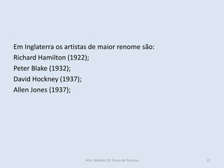 Em Inglaterra os artistas de maior renome são:
Richard Hamilton (1922);
Peter Blake (1932);
David Hockney (1937);
Allen Jones (1937);
HCA, Módulo 10, Curso de Turismo 11
 