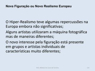 O Hiper-Realismo teve algumas repercussões na
Europa embora não significativas;
Alguns artistas utilizaram a máquina fotográfica
mas de maneiras diferentes;
O novo interesse pela figuração está presente
em grupos e artistas individuais de
características muito diferentes;
Nova Figuração ou Novo Realismo Europeu
HCA, Módulo 10, Curso de Turismo 110
 