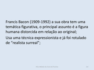 Francis Bacon (1909-1992) a sua obra tem uma
temática figurativa, o principal assunto é a figura
humana distorcida em relação ao original;
Usa uma técnica expressionista e já foi rotulado
de “realista surreal”;
HCA, Módulo 10, Curso de Turismo 115
 