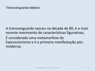 A transvanguarda nasceu na década de 80, é o mais
recente movimento de características figurativas;
É considerado uma metamorfose do
Expressionismo e é a primeira manifestação pós-
moderna;
Transvanguarda italiana
HCA, Módulo 10, Curso de Turismo 119
 