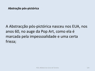A Abstracção pós-pictórica nasceu nos EUA, nos
anos 60, no auge da Pop Art, como ela é
marcada pela impessoalidade e uma certa
frieza;
Abstração pós-pictórica
HCA, Módulo 10, Curso de Turismo 124
 