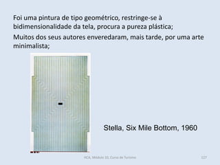 Stella, Six Mile Bottom, 1960
Foi uma pintura de tipo geométrico, restringe-se à
bidimensionalidade da tela, procura a pureza plástica;
Muitos dos seus autores enveredaram, mais tarde, por uma arte
minimalista;
HCA, Módulo 10, Curso de Turismo 127
 