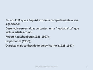 Foi nos EUA que a Pop Art exprimiu completamente o seu
significado;
Desenvolve-se em duas vertentes, uma “neodadaísta” que
incluiu artistas como:
Robert Rauschenberg (1925-1997);
Jasper Jones (1930);
O artista mais conhecido foi Andy Warhol (1928-1987);
HCA, Módulo 10, Curso de Turismo 13
 