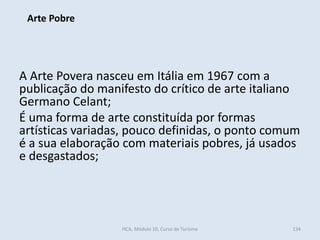 A Arte Povera nasceu em Itália em 1967 com a
publicação do manifesto do crítico de arte italiano
Germano Celant;
É uma forma de arte constituída por formas
artísticas variadas, pouco definidas, o ponto comum
é a sua elaboração com materiais pobres, já usados
e desgastados;
Arte Pobre
HCA, Módulo 10, Curso de Turismo 134
 