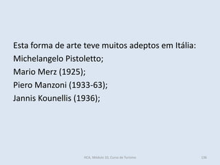 Esta forma de arte teve muitos adeptos em Itália:
Michelangelo Pistoletto;
Mario Merz (1925);
Piero Manzoni (1933-63);
Jannis Kounellis (1936);
HCA, Módulo 10, Curso de Turismo 136
 