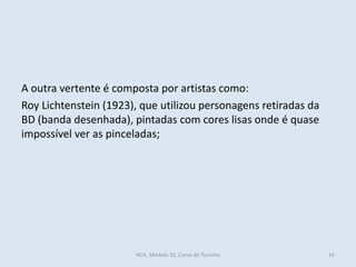 A outra vertente é composta por artistas como:
Roy Lichtenstein (1923), que utilizou personagens retiradas da
BD (banda desenhada), pintadas com cores lisas onde é quase
impossível ver as pinceladas;
HCA, Módulo 10, Curso de Turismo 16
 