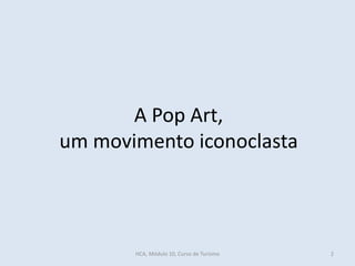 A Pop Art,
um movimento iconoclasta
HCA, Módulo 10, Curso de Turismo 2
 