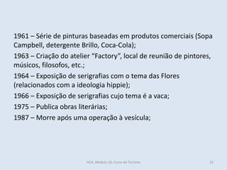 1961 – Série de pinturas baseadas em produtos comerciais (Sopa
Campbell, detergente Brillo, Coca-Cola);
1963 – Criação do atelier “Factory”, local de reunião de pintores,
músicos, filosofos, etc.;
1964 – Exposição de serigrafias com o tema das Flores
(relacionados com a ideologia hippie);
1966 – Exposição de serigrafias cujo tema é a vaca;
1975 – Publica obras literárias;
1987 – Morre após uma operação à vesícula;
HCA, Módulo 10, Curso de Turismo 23
 