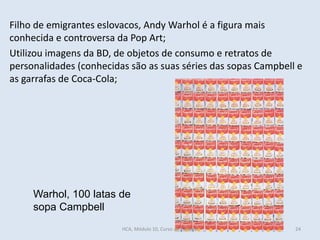 Warhol, 100 latas de
sopa Campbell
Filho de emigrantes eslovacos, Andy Warhol é a figura mais
conhecida e controversa da Pop Art;
Utilizou imagens da BD, de objetos de consumo e retratos de
personalidades (conhecidas são as suas séries das sopas Campbell e
as garrafas de Coca-Cola;
HCA, Módulo 10, Curso de Turismo 24
 