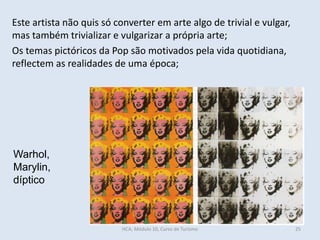 Warhol,
Marylin,
díptico
Este artista não quis só converter em arte algo de trivial e vulgar,
mas também trivializar e vulgarizar a própria arte;
Os temas pictóricos da Pop são motivados pela vida quotidiana,
reflectem as realidades de uma época;
HCA, Módulo 10, Curso de Turismo 25
 