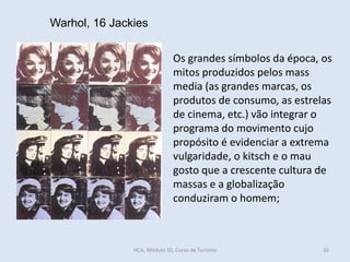 Warhol, 16 Jackies
Os grandes símbolos da época, os
mitos produzidos pelos mass
media (as grandes marcas, os
produtos de consumo, as estrelas
de cinema, etc.) vão integrar o
programa do movimento cujo
propósito é evidenciar a extrema
vulgaridade, o kitsch e o mau
gosto que a crescente cultura de
massas e a globalização
conduziram o homem;
HCA, Módulo 10, Curso de Turismo 26
 