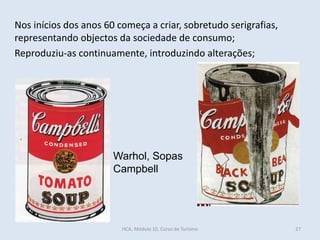 Warhol, Sopas
Campbell
Nos inícios dos anos 60 começa a criar, sobretudo serigrafias,
representando objectos da sociedade de consumo;
Reproduziu-as continuamente, introduzindo alterações;
HCA, Módulo 10, Curso de Turismo 27
 
