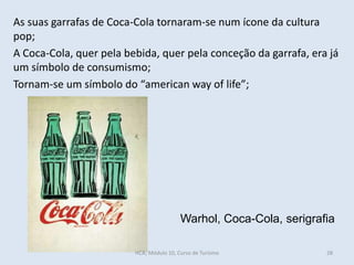 Warhol, Coca-Cola, serigrafia
As suas garrafas de Coca-Cola tornaram-se num ícone da cultura
pop;
A Coca-Cola, quer pela bebida, quer pela conceção da garrafa, era já
um símbolo de consumismo;
Tornam-se um símbolo do “american way of life”;
HCA, Módulo 10, Curso de Turismo 28
 