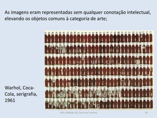 Warhol, Coca-
Cola, serigrafia,
1961
As imagens eram representadas sem qualquer conotação intelectual,
elevando os objetos comuns à categoria de arte;
HCA, Módulo 10, Curso de Turismo 30
 