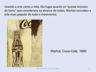 Warhol, Coca-Cola, 1960
Usando a arte como a vida, tão fugaz quanto os “quinze minutos
de fama” que considerava ao alcance de todos, Warhol concebeu a
arte mais popular de todo o movimento;
HCA, Módulo 10, Curso de Turismo 31
 