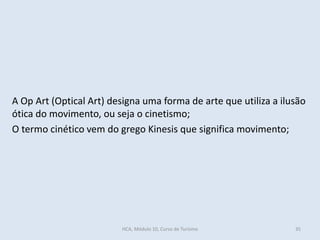 A Op Art (Optical Art) designa uma forma de arte que utiliza a ilusão
ótica do movimento, ou seja o cinetismo;
O termo cinético vem do grego Kinesis que significa movimento;
HCA, Módulo 10, Curso de Turismo 35
 