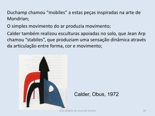 Duchamp chamou “mobiles” a estas peças inspiradas na arte de
Mondrian;
O simples movimento do ar produzia movimento;
Calder também realizou esculturas apoiadas no solo, que Jean Arp
chamou “stabiles”, que produziam uma sensação dinâmica através
da articulação entre forma, cor e movimento;
Calder, Obus, 1972
HCA, Módulo 10, Curso de Turismo 39
 