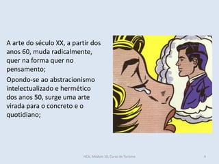 A arte do século XX, a partir dos
anos 60, muda radicalmente,
quer na forma quer no
pensamento;
Opondo-se ao abstracionismo
intelectualizado e hermético
dos anos 50, surge uma arte
virada para o concreto e o
quotidiano;
HCA, Módulo 10, Curso de Turismo 4
 