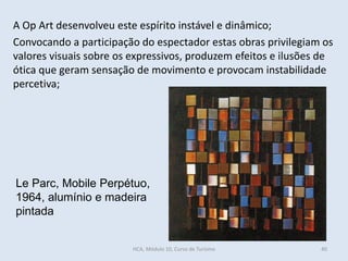 Le Parc, Mobile Perpétuo,
1964, alumínio e madeira
pintada
A Op Art desenvolveu este espírito instável e dinâmico;
Convocando a participação do espectador estas obras privilegiam os
valores visuais sobre os expressivos, produzem efeitos e ilusões de
ótica que geram sensação de movimento e provocam instabilidade
percetiva;
HCA, Módulo 10, Curso de Turismo 40
 