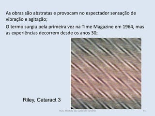 Riley, Cataract 3
As obras são abstratas e provocam no espectador sensação de
vibração e agitação;
O termo surgiu pela primeira vez na Time Magazine em 1964, mas
as experiências decorrem desde os anos 30;
HCA, Módulo 10, Curso de Turismo 41
 