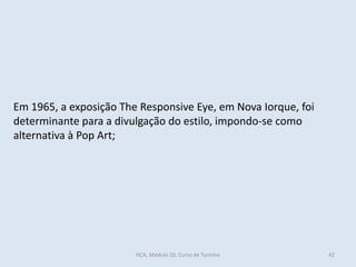 Em 1965, a exposição The Responsive Eye, em Nova Iorque, foi
determinante para a divulgação do estilo, impondo-se como
alternativa à Pop Art;
HCA, Módulo 10, Curso de Turismo 42
 