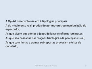 A Op Art desenvolve-se em 4 tipologias principais:
A do movimento real, produzido por motores ou manipulação do
espectador;
As que vivem dos efeitos e jogos de luzes e reflexos luminosos;
As que são baseadas nas reações fisiológicas da perceção visual;
As que com linhas e tramas sobrepostas provocam efeitos de
ondulado;
HCA, Módulo 10, Curso de Turismo 44
 
