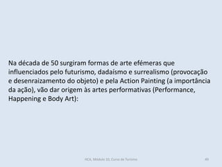 Na década de 50 surgiram formas de arte efémeras que
influenciados pelo futurismo, dadaísmo e surrealismo (provocação
e desenraizamento do objeto) e pela Action Painting (a importância
da ação), vão dar origem às artes performativas (Performance,
Happening e Body Art):
HCA, Módulo 10, Curso de Turismo 49
 