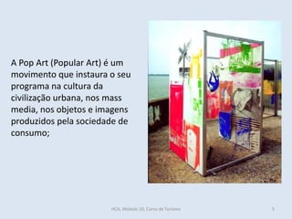 A Pop Art (Popular Art) é um
movimento que instaura o seu
programa na cultura da
civilização urbana, nos mass
media, nos objetos e imagens
produzidos pela sociedade de
consumo;
HCA, Módulo 10, Curso de Turismo 5
 
