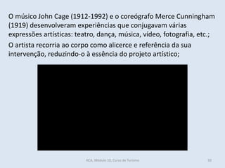 O músico John Cage (1912-1992) e o coreógrafo Merce Cunningham
(1919) desenvolveram experiências que conjugavam várias
expressões artísticas: teatro, dança, música, vídeo, fotografia, etc.;
O artista recorria ao corpo como alicerce e referência da sua
intervenção, reduzindo-o à essência do projeto artístico;
HCA, Módulo 10, Curso de Turismo 50
http://www.youtube.com/watch?v=gGHvnRtr3TI
 
