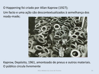 53
Kaprow, Depósito, 1961, amontoado de pneus e outros materiais.
O público circula livremente
O Happening foi criado por Allan Kaprow (1927);
Um facto e uma ação são descontextualizados à semelhança dos
ready-made;
HCA, Módulo 10, Curso de Turismo
 