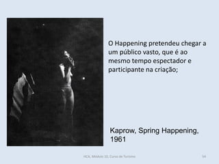 54
Kaprow, Spring Happening,
1961
O Happening pretendeu chegar a
um público vasto, que é ao
mesmo tempo espectador e
participante na criação;
HCA, Módulo 10, Curso de Turismo
 