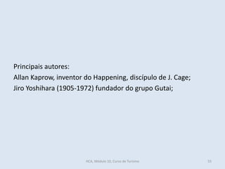 Principais autores:
Allan Kaprow, inventor do Happening, discípulo de J. Cage;
Jiro Yoshihara (1905-1972) fundador do grupo Gutai;
HCA, Módulo 10, Curso de Turismo 55
 