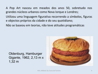 Oldenburg, Hamburger
Gigante, 1962, 2,13 m x
1,32 m
A Pop Art nasceu em meados dos anos 50, sobretudo nos
grandes núcleos urbanos como Nova Iorque e Londres;
Utilizou uma linguagem figurativa recorrendo a símbolos, figuras
e objectos próprios da cidade e do seu quotidiano;
Não se baseou em teorias, não teve atitudes programáticas
HCA, Módulo 10, Curso de Turismo 6
 