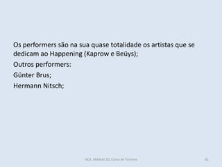 Os performers são na sua quase totalidade os artistas que se
dedicam ao Happening (Kaprow e Beüys);
Outros performers:
Günter Brus;
Hermann Nitsch;
61HCA, Módulo 10, Curso de Turismo
 