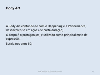 A Body Art confunde-se com o Happening e a Performance,
desenvolve-se em ações de curta duração;
O corpo é o protagonista, é utilizado como principal meio de
expressão;
Surgiu nos anos 60;
62
Body Art
HCA, Módulo 10, Curso de Turismo
 