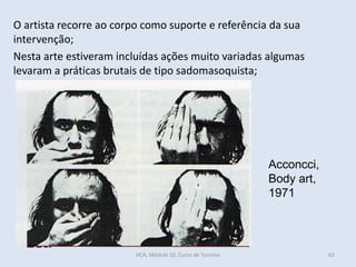 63
Acconcci,
Body art,
1971
O artista recorre ao corpo como suporte e referência da sua
intervenção;
Nesta arte estiveram incluídas ações muito variadas algumas
levaram a práticas brutais de tipo sadomasoquista;
HCA, Módulo 10, Curso de Turismo
 