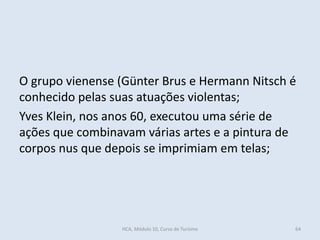 O grupo vienense (Günter Brus e Hermann Nitsch é
conhecido pelas suas atuações violentas;
Yves Klein, nos anos 60, executou uma série de
ações que combinavam várias artes e a pintura de
corpos nus que depois se imprimiam em telas;
64HCA, Módulo 10, Curso de Turismo
 