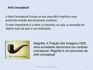 A Arte Conceptual iniciou-se nos anos 60 e implicou uma
profunda revisão dos processos criativos;
O mais importante é a ideia, o conceito, ou seja, a conceção do
objeto mais do que a sua realização;
Arte Conceptual
Magritte, A Traição das Imagens,1929,
obra surrealista demonstra um carácter
conceptual, Magritte é um precursor da
arte conceptual
HCA, Módulo 10, Curso de Turismo 69
 