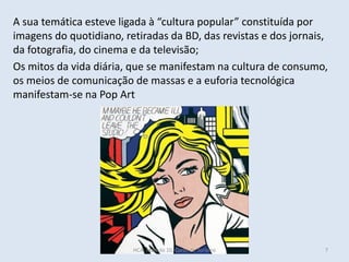 A sua temática esteve ligada à “cultura popular” constituída por
imagens do quotidiano, retiradas da BD, das revistas e dos jornais,
da fotografia, do cinema e da televisão;
Os mitos da vida diária, que se manifestam na cultura de consumo,
os meios de comunicação de massas e a euforia tecnológica
manifestam-se na Pop Art
HCA, Módulo 10, Curso de Turismo 7
 