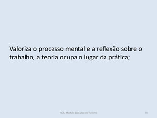 Valoriza o processo mental e a reflexão sobre o
trabalho, a teoria ocupa o lugar da prática;
HCA, Módulo 10, Curso de Turismo 70
 