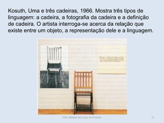 Kosuth, Uma e três cadeiras, 1966. Mostra três tipos de
linguagem: a cadeira, a fotografia da cadeira e a definição
de cadeira. O artista interroga-se acerca da relação que
existe entre um objeto, a representação dele e a linguagem.
HCA, Módulo 10, Curso de Turismo 71
 