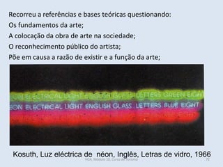 Kosuth, Luz eléctrica de néon, Inglês, Letras de vidro, 1966
Recorreu a referências e bases teóricas questionando:
Os fundamentos da arte;
A colocação da obra de arte na sociedade;
O reconhecimento público do artista;
Põe em causa a razão de existir e a função da arte;
HCA, Módulo 10, Curso de Turismo 72
 
