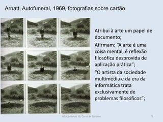Arnatt, Autofuneral, 1969, fotografias sobre cartão
Atribui à arte um papel de
documento;
Afirmam: “A arte é uma
coisa mental, é reflexão
filosófica desprovida de
aplicação prática”;
“O artista da sociedade
multimédia e da era da
informática trata
exclusivamente de
problemas filosóficos”;
HCA, Módulo 10, Curso de Turismo 73
 