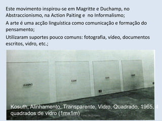 Kosuth, Alinhamento, Transparente, Vidro, Quadrado, 1965, 4
quadrados de vidro (1mx1m)
Este movimento inspirou-se em Magritte e Duchamp, no
Abstraccionismo, na Action Paiting e no Informalismo;
A arte é uma acção linguística como comunicação e formação do
pensamento;
Utilizaram suportes pouco comuns: fotografia, vídeo, documentos
escritos, vidro, etc.;
HCA, Módulo 10, Curso de Turismo 74
 