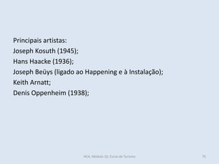 Principais artistas:
Joseph Kosuth (1945);
Hans Haacke (1936);
Joseph Beüys (ligado ao Happening e à Instalação);
Keith Arnatt;
Denis Oppenheim (1938);
HCA, Módulo 10, Curso de Turismo 75
 