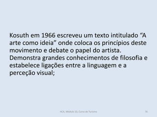 Kosuth em 1966 escreveu um texto intitulado “A
arte como ideia” onde coloca os princípios deste
movimento e debate o papel do artista.
Demonstra grandes conhecimentos de filosofia e
estabelece ligações entre a linguagem e a
perceção visual;
HCA, Módulo 10, Curso de Turismo 76
 
