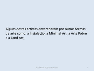 Alguns destes artistas enveredaram por outras formas
de arte como: a Instalação, a Minimal Art, a Arte Pobre
e a Land Art;
HCA, Módulo 10, Curso de Turismo 77
 